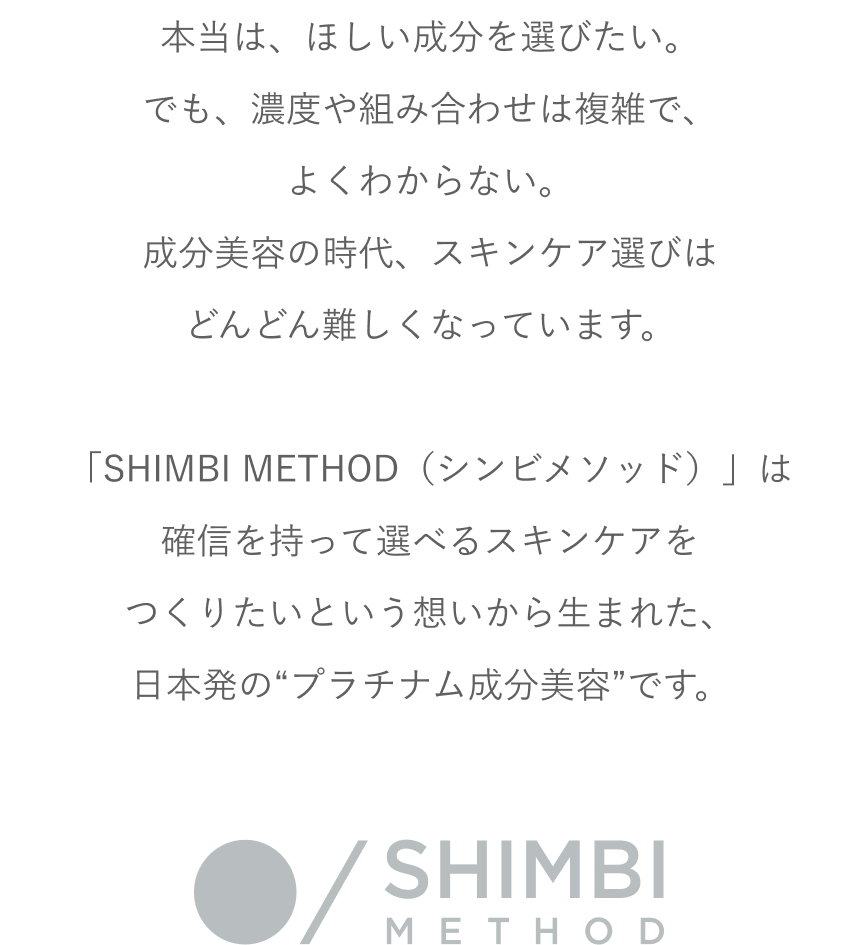 本当は、ほしい成分を選びたい。でも、濃度や組み合わせは複雑で、よくわからない。成分美容の時代、スキンケア選びはどんどん難しくなっています。「SHIMBI METHOD（シンビメソッド）」は確信を持って選べるスキンケアをつくりたいという想いから生まれた、日本発の“プラチナム成分美容”です。